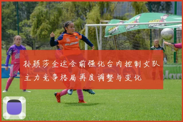 孙颖莎全运会前强化台内控制女队主力竞争格局再度调整与变化