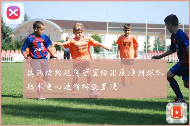 梅西续约迈阿密国际进展顺利球队战术重心逐渐转变显现