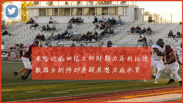老哈达威回忆太阳时期力荐利拉德数据分析师却质疑其潜力成水货