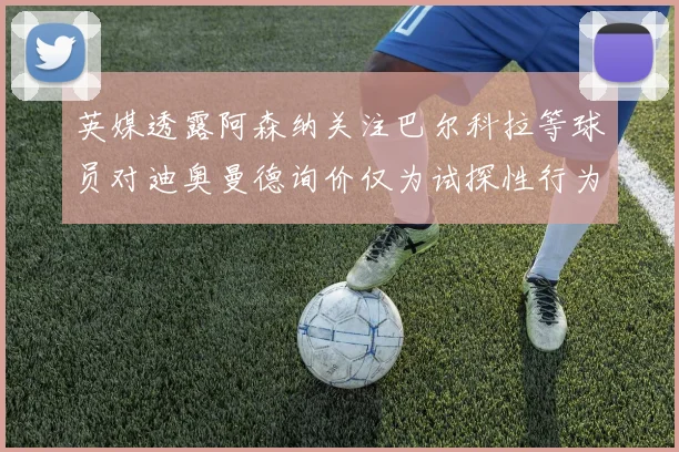 英媒透露阿森纳关注巴尔科拉等球员对迪奥曼德询价仅为试探性行为